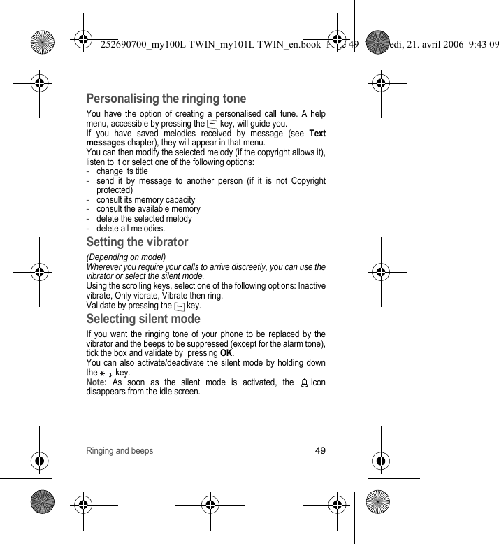 Ringing and beeps49Personalising the ringing toneYou have the option of creating a personalised call tune. A help menu, accessible by pressing the   key, will guide you.If you have saved melodies received by message (see Text messages chapter), they will appear in that menu.You can then modify the selected melody (if the copyright allows it), listen to it or select one of the following options:-change its title-send it by message to another person (if it is not Copyright protected)-consult its memory capacity-consult the available memory-delete the selected melody-delete all melodies.Setting the vibrator(Depending on model)Wherever you require your calls to arrive discreetly, you can use the vibrator or select the silent mode.Using the scrolling keys, select one of the following options: Inactive vibrate, Only vibrate, Vibrate then ring. Validate by pressing the   key.Selecting silent modeIf you want the ringing tone of your phone to be replaced by the vibrator and the beeps to be suppressed (except for the alarm tone), tick the box and validate by  pressing OK.You can also activate/deactivate the silent mode by holding down the   key.Note: As soon as the silent mode is activated, the   icon disappears from the idle screen.252690700_my100L TWIN_my101L TWIN_en.book  Page 49  Vendredi, 21. avril 2006  9:43 09