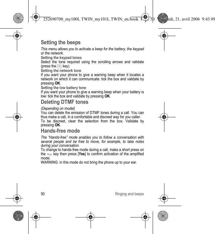 50 Ringing and beepsSetting the beepsThis menu allows you to activate a beep for the battery, the keypad or the network.Setting the keypad tonesSelect the tone required using the scrolling arrows and validate (press the   key).Setting the network toneIf you want your phone to give a warning beep when it locates a network on which it can communicate: tick the box and validate by pressing OK.Setting the low battery toneIf you want your phone to give a warning beep when your battery is low: tick the box and validate by pressing OK.Deleting DTMF tones(Depending on model)You can delete the emission of DTMF tones during a call. You can thus make a call, in a comfortable and discreet way for you caller.To be discreet, clear the selection from the box. Validate by pressing OK.Hands-free modeThe “Hands-free” mode enables you to follow a conversation with several people and be free to move, for example, to take notes during your conversation.To change to hands-free mode during a call, make a short press on the   key then press [Yes] to confirm activation of the amplified mode.WARNING: in this mode do not bring the phone up to your ear.252690700_my100L TWIN_my101L TWIN_en.book  Page 50  Vendredi, 21. avril 2006  9:43 09