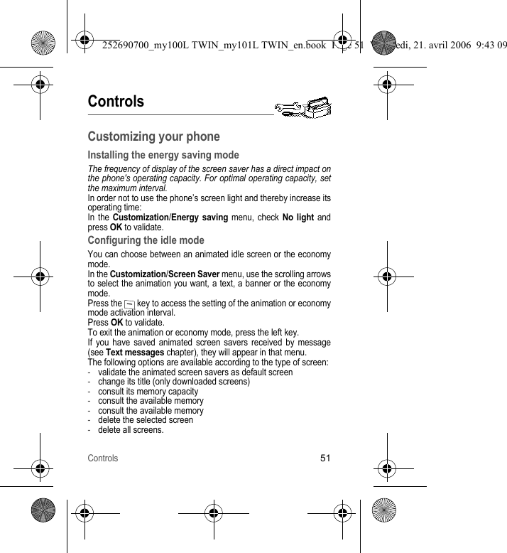 Controls51ControlsCustomizing your phoneInstalling the energy saving modeThe frequency of display of the screen saver has a direct impact on the phone&apos;s operating capacity. For optimal operating capacity, set the maximum interval.In order not to use the phone’s screen light and thereby increase its operating time:In the Customization/Energy saving menu, check No light and press OK to validate.Configuring the idle modeYou can choose between an animated idle screen or the economy mode.In the Customization/Screen Saver menu, use the scrolling arrows to select the animation you want, a text, a banner or the economy mode. Press the   key to access the setting of the animation or economy mode activation interval.Press OK to validate.To exit the animation or economy mode, press the left key.If you have saved animated screen savers received by message (see Text messages chapter), they will appear in that menu.The following options are available according to the type of screen:-validate the animated screen savers as default screen-change its title (only downloaded screens)-consult its memory capacity-consult the available memory-consult the available memory-delete the selected screen-delete all screens.252690700_my100L TWIN_my101L TWIN_en.book  Page 51  Vendredi, 21. avril 2006  9:43 09