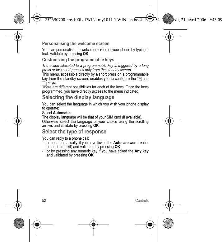 52 ControlsPersonalising the welcome screenYou can personalise the welcome screen of your phone by typing a text. Validate by pressing OK.Customizing the programmable keysThe action allocated to a programmable key is triggered by a long press or two short presses only from the standby screen.This menu, accessible directly by a short press on a programmable key from the standby screen, enables you to configure the   and  keys.There are different possibilities for each of the keys. Once the keys programmed, you have directly access to the menu indicated.Selecting the display languageYou can select the language in which you wish your phone display to operate:Select Automatic.The display language will be that of your SIM card (if available).Otherwise select the language of your choice using the scrolling arrows and validate by pressing OK.Select the type of responseYou can reply to a phone call:-either automatically, if you have ticked the Auto. answer box (for a hands free kit) and validated by pressing OK-or by pressing any numeric key if you have ticked the Any keyand validated by pressing OK.252690700_my100L TWIN_my101L TWIN_en.book  Page 52  Vendredi, 21. avril 2006  9:43 09