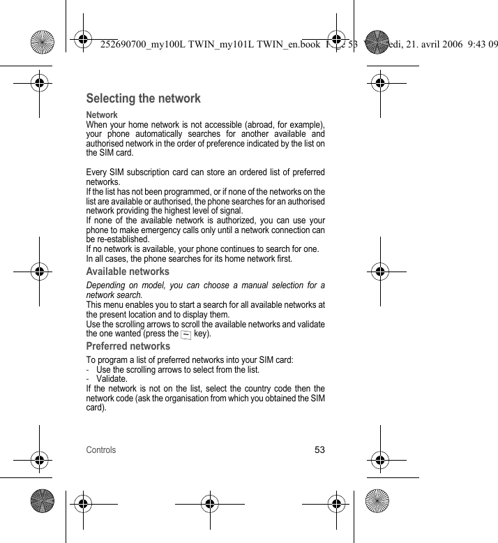 Controls53Selecting the networkNetworkWhen your home network is not accessible (abroad, for example), your phone automatically searches for another available and authorised network in the order of preference indicated by the list on the SIM card.Every SIM subscription card can store an ordered list of preferred networks.If the list has not been programmed, or if none of the networks on the list are available or authorised, the phone searches for an authorised network providing the highest level of signal.If none of the available network is authorized, you can use your phone to make emergency calls only until a network connection can be re-established.If no network is available, your phone continues to search for one.In all cases, the phone searches for its home network first.Available networksDepending on model, you can choose a manual selection for a network search.This menu enables you to start a search for all available networks at the present location and to display them.Use the scrolling arrows to scroll the available networks and validate the one wanted (press the   key).Preferred networksTo program a list of preferred networks into your SIM card:-Use the scrolling arrows to select from the list.-Validate.If the network is not on the list, select the country code then the network code (ask the organisation from which you obtained the SIM card).252690700_my100L TWIN_my101L TWIN_en.book  Page 53  Vendredi, 21. avril 2006  9:43 09