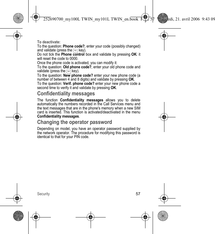 Security57To deactivate:To the question: Phone code?, enter your code (possibly changed) and validate (press the   key).Do not tick the Phone control box and validate by pressing OK: it will reset the code to 0000.Once the phone code is activated, you can modify it:To the question: Old phone code?, enter your old phone code and validate (press the   key).To the question: New phone code? enter your new phone code (a number of between 4 and 8 digits) and validate by pressing OK.To the question: Verif. phone code? enter your new phone code a second time to verify it and validate by pressing OK.Confidentiality messagesThe function Confidentiality messages allows you to delete automatically the numbers recorded in the Call Services menu and the text messages that are in the phone&apos;s memory when a new SIM card is inserted. This function is activated/deactivated in the menu Confidentiality messages.Changing the operator passwordDepending on model, you have an operator password supplied by the network operator. The procedure for modifying this password is identical to that for your PIN code.252690700_my100L TWIN_my101L TWIN_en.book  Page 57  Vendredi, 21. avril 2006  9:43 09