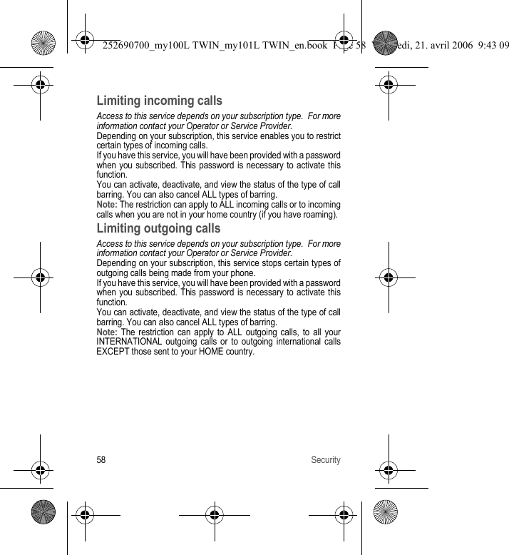 58 SecurityLimiting incoming callsAccess to this service depends on your subscription type.  For more information contact your Operator or Service Provider.Depending on your subscription, this service enables you to restrict certain types of incoming calls.If you have this service, you will have been provided with a password when you subscribed. This password is necessary to activate this function.You can activate, deactivate, and view the status of the type of call barring. You can also cancel ALL types of barring.Note: The restriction can apply to ALL incoming calls or to incoming calls when you are not in your home country (if you have roaming).Limiting outgoing callsAccess to this service depends on your subscription type.  For more information contact your Operator or Service Provider.Depending on your subscription, this service stops certain types of outgoing calls being made from your phone.If you have this service, you will have been provided with a password when you subscribed. This password is necessary to activate this function.You can activate, deactivate, and view the status of the type of call barring. You can also cancel ALL types of barring.Note: The restriction can apply to ALL outgoing calls, to all your INTERNATIONAL outgoing calls or to outgoing international calls EXCEPT those sent to your HOME country.252690700_my100L TWIN_my101L TWIN_en.book  Page 58  Vendredi, 21. avril 2006  9:43 09
