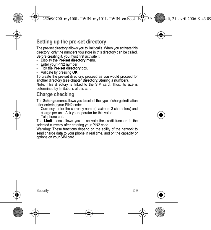 Security59Setting up the pre-set directoryThe pre-set directory allows you to limit calls. When you activate this directory, only the numbers you store in this directory can be called.Before creating it, you must first activate it:-Display the Pre-set directory menu.-Enter your PIN2 number.-Tick the Pre-set directory box.-Validate by pressing OK.To create the pre-set directory, proceed as you would proceed for another directory (see chapter Directory/Storing a number).Note: This directory is linked to the SIM card. Thus, its size is determined by limitations of this card.Charge checkingThe Settings menu allows you to select the type of charge indication after entering your PIN2 code:-Currency: enter the currency name (maximum 3 characters) and charge per unit. Ask your operator for this value.-Telephone unit.The Limit menu allows you to activate the credit function in the selected currency after entering your PIN2 code.Warning: These functions depend on the ability of the network to send charge data to your phone in real time, and on the capacity or options on your SIM card.252690700_my100L TWIN_my101L TWIN_en.book  Page 59  Vendredi, 21. avril 2006  9:43 09