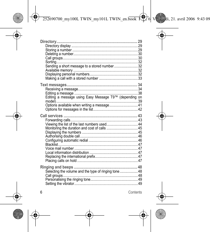 6ContentsDirectory............................................................................... 29Directory display ......................................................................29Storing a number .....................................................................29Deleting a number....................................................................30Call groups...............................................................................30Sorting......................................................................................32Sending a short message to a stored number ......................... 32Available memory ....................................................................32Displaying personal numbers...................................................32Making a call with a stored number .........................................33Text messages..................................................................... 34Receiving a message...............................................................34Editing a message ...................................................................38Editing a message using Easy Message T9™ (depending on model) ...................................................................................... 39Options available when writing a message.............................. 41Options for messages in the list...............................................42Call services ........................................................................ 43Forwarding calls.......................................................................43Viewing the list of the last numbers used.................................44Monitoring the duration and cost of calls ................................. 45Displaying the numbers ...........................................................45Authorising double call.............................................................46Configuring automatic redial ....................................................46Blacklist....................................................................................47Voice mail number ...................................................................47Local information distribution ...................................................47Replacing the international prefix.............................................47Placing calls on hold ................................................................47Ringing and beeps .............................................................. 48Selecting the volume and the type of ringing tone ...................48Call groups...............................................................................48Personalising the ringing tone.................................................. 49Setting the vibrator...................................................................49252690700_my100L TWIN_my101L TWIN_en.book  Page 6  Vendredi, 21. avril 2006  9:43 09