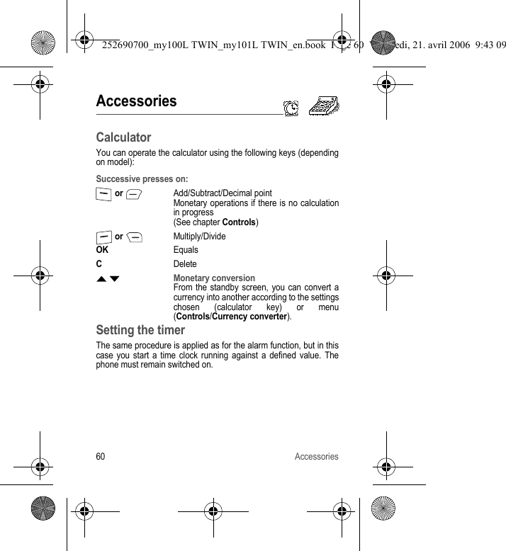 60 AccessoriesAccessoriesCalculatorYou can operate the calculator using the following keys (depending on model):Setting the timerThe same procedure is applied as for the alarm function, but in this case you start a time clock running against a defined value. The phone must remain switched on.Successive presses on: or Add/Subtract/Decimal pointMonetary operations if there is no calculation in progress(See chapter Controls) or Multiply/DivideOKEqualsCDeleteS TMonetary conversionFrom the standby screen, you can convert a currency into another according to the settings chosen (calculator key) or menu (Controls/Currency converter).252690700_my100L TWIN_my101L TWIN_en.book  Page 60  Vendredi, 21. avril 2006  9:43 09