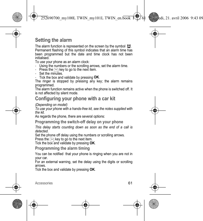 Accessories61Setting the alarmThe alarm function is represented on the screen by the symbol  .Permanent flashing of this symbol indicates that an alarm time has been programmed but the date and time clock has not been initialised.To use your phone as an alarm clock:-Using the numbers or the scrolling arrows, set the alarm time.-Press the   key to go to the next item.-Set the minutes.-Tick the box and validate by pressing OK.The ringer is stopped by pressing any key; the alarm remains programmed.The alarm function remains active when the phone is switched off. It is not affected by silent mode.Configuring your phone with a car kit(Depending on model)To use your phone with a hands-free kit, see the notes supplied with the kit.As regards the phone, there are several options:Programming the switch-off delay on your phoneThis delay starts counting down as soon as the end of a call is detected.Set the phone off delay using the numbers or scrolling arrows.Press the   key to go to the next item.Tick the box and validate by pressing OK.Programming the alarm timingYou can be notified  that your phone is ringing when you are not in your car.For an external warning, set the delay using the digits or scrolling arrows.Tick the box and validate by pressing OK.252690700_my100L TWIN_my101L TWIN_en.book  Page 61  Vendredi, 21. avril 2006  9:43 09