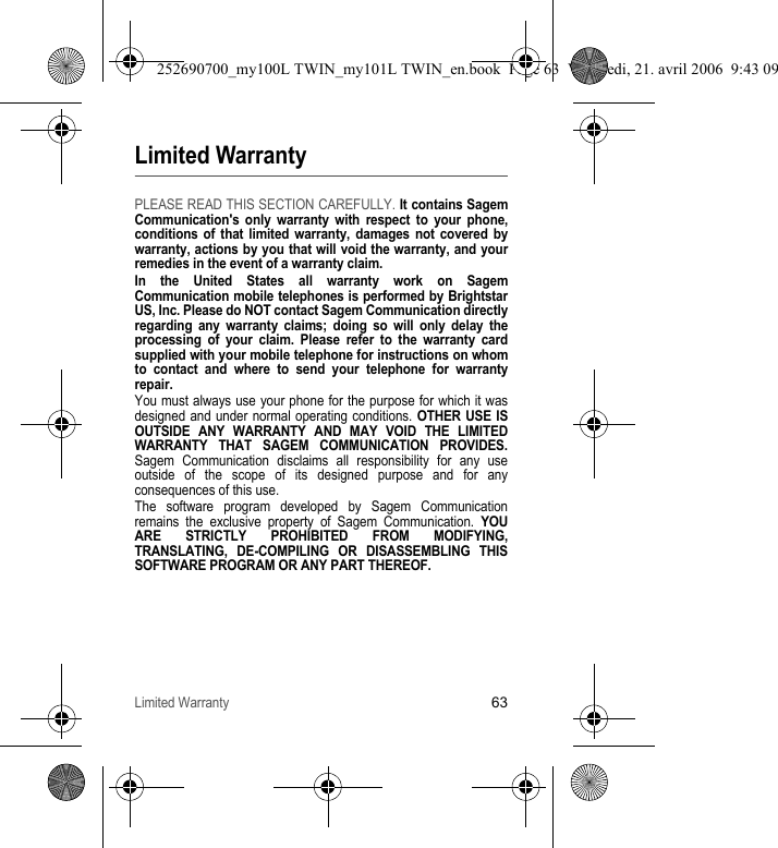 Limited Warranty63Limited WarrantyPLEASE READ THIS SECTION CAREFULLY. It contains Sagem Communication&apos;s only warranty with respect to your phone, conditions of that limited warranty, damages not covered by warranty, actions by you that will void the warranty, and your remedies in the event of a warranty claim.In the United States all warranty work on Sagem Communication mobile telephones is performed by Brightstar US, Inc. Please do NOT contact Sagem Communication directly regarding any warranty claims; doing so will only delay the processing of your claim. Please refer to the warranty card supplied with your mobile telephone for instructions on whom to contact and where to send your telephone for warranty repair.You must always use your phone for the purpose for which it was designed and under normal operating conditions. OTHER USE IS OUTSIDE ANY WARRANTY AND MAY VOID THE LIMITED WARRANTY THAT SAGEM COMMUNICATION PROVIDES. Sagem Communication disclaims all responsibility for any use outside of the scope of its designed purpose and for any consequences of this use.The software program developed by Sagem Communication remains the exclusive property of Sagem Communication. YOU ARE STRICTLY PROHIBITED FROM MODIFYING, TRANSLATING, DE-COMPILING OR DISASSEMBLING THIS SOFTWARE PROGRAM OR ANY PART THEREOF.252690700_my100L TWIN_my101L TWIN_en.book  Page 63  Vendredi, 21. avril 2006  9:43 09