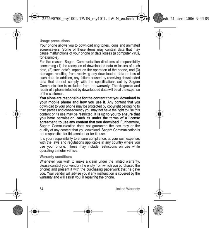 64 Limited WarrantyUsage precautionsYour phone allows you to download ring tones, icons and animated screensavers. Some of these items may contain data that may cause malfunctions of your phone or data losses (a computer virus, for example).For this reason, Sagem Communication disclaims all responsibility concerning (1) the reception of downloaded data or losses of such data, (2) such data&apos;s impact on the operation of the phone, and (3) damages resulting from receiving any downloaded data or loss of such data. In addition, any failure caused by receiving downloaded data that do not comply with the specifications set by Sagem Communication is excluded from the warranty. The diagnosis and repair of a phone infected by downloaded data will be at the expense of the customer.You alone are responsible for the content that you download to your mobile phone and how you use it. Any content that you download to your phone may be protected by copyright belonging to third parties and consequently you may not have the right to use this content or its use may be restricted. It is up to you to ensure that you have permission, such as under the terms of a license agreement, to use any content that you download. Furthermore, Sagem Communication does not guarantee the accuracy or the quality of any content that you download. Sagem Communication is not responsible for this content or for its use.It is your responsibility to ensure compliance, at your own expense, with the laws and regulations applicable in any country where you use your phone. These may include restrictions on use while operating a motor vehicle. Warranty conditionsWhenever you wish to make a claim under the limited warranty, please contact your vendor (the entity from which you purchased the phone) and present it with the purchasing paperwork that he gave you. Your vendor will advise you if any malfunction is covered by the warranty and will assist you in repairing the phone.252690700_my100L TWIN_my101L TWIN_en.book  Page 64  Vendredi, 21. avril 2006  9:43 09