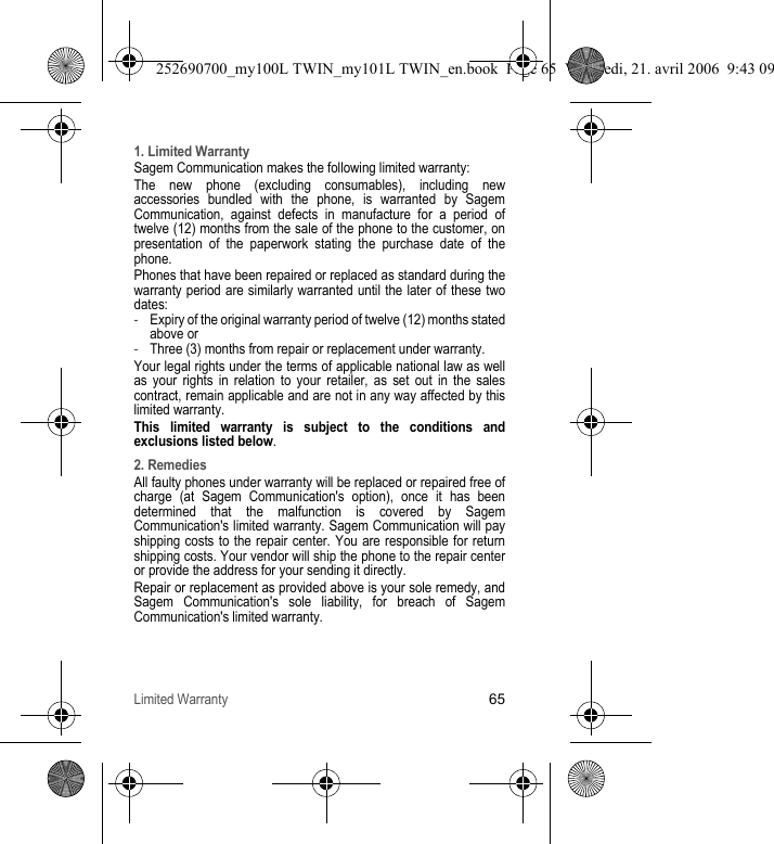 Limited Warranty651. Limited WarrantySagem Communication makes the following limited warranty:The new phone (excluding consumables), including new accessories bundled with the phone, is warranted by Sagem Communication, against defects in manufacture for a period of twelve (12) months from the sale of the phone to the customer, on presentation of the paperwork stating the purchase date of the phone.Phones that have been repaired or replaced as standard during the warranty period are similarly warranted until the later of these two dates:-Expiry of the original warranty period of twelve (12) months stated above or -Three (3) months from repair or replacement under warranty.Your legal rights under the terms of applicable national law as well as your rights in relation to your retailer, as set out in the sales contract, remain applicable and are not in any way affected by this limited warranty.This limited warranty is subject to the conditions and exclusions listed below.2. RemediesAll faulty phones under warranty will be replaced or repaired free of charge (at Sagem Communication&apos;s option), once it has been determined that the malfunction is covered by Sagem Communication&apos;s limited warranty. Sagem Communication will pay shipping costs to the repair center. You are responsible for return shipping costs. Your vendor will ship the phone to the repair center or provide the address for your sending it directly.Repair or replacement as provided above is your sole remedy, and Sagem Communication&apos;s sole liability, for breach of Sagem Communication&apos;s limited warranty.252690700_my100L TWIN_my101L TWIN_en.book  Page 65  Vendredi, 21. avril 2006  9:43 09