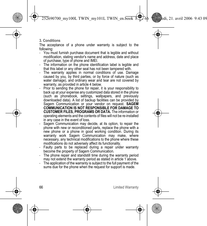 66 Limited Warranty3. ConditionsThe acceptance of a phone under warranty is subject to the following:-You must furnish purchase document that is legible and without modification, stating vendor&apos;s name and address, date and place of purchase, type of phone and IMEI.-The information on the phone identification label is legible and that this label or any other seal has not been tampered with.-The warranty applies in normal conditions of use. Damage caused by you, by third parties, or by force of nature (such as water damage), and ordinary wear and tear are not covered by warranty, as provided in article 4 below.-Prior to sending the phone for repair, it is your responsibility to back up at your expense any customized data stored in the phone (such as phonebook, settings, wallpapers, and previously downloaded data). A list of backup facilities can be provided by Sagem Communication or your vendor on request. SAGEM COMMUNICATION IS NOT RESPONSIBLE FOR DAMAGE TO CUSTOMER FILES, PROGRAMS OR DATA. The information or operating elements and the contents of files will not be re-installed in any case in the event of loss.-Sagem Communication may decide, at its option, to repair the phone with new or reconditioned parts, replace the phone with a new phone or a phone in good working condition. During its warranty work Sagem Communication may make, where necessary, any technical modifications to the phone where these modifications do not adversely affect its functionality.-Faulty parts to be replaced during a repair under warranty become the property of Sagem Communication.-The phone repair and standstill time during the warranty period may not extend the warranty period as stated in article 1 above.-The application of the warranty is subject to the full payment of the sums due for the phone when the request for support is made.252690700_my100L TWIN_my101L TWIN_en.book  Page 66  Vendredi, 21. avril 2006  9:43 09