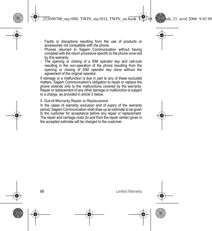 68 Limited Warranty-Faults or disruptions resulting from the use of products or accessories not compatible with the phone.-Phones returned to Sagem Communication without having complied with the return procedure specific to the phone cove-red by this warranty.-The opening or closing of a SIM operator key and call-outs resulting in the non-operation of the phone resulting from the opening or closing of SIM operator key done without the agreement of the original operator.If damage or a malfunction is due in part to any of these excluded matters, Sagem Communication&apos;s obligation to repair or replace the phone extends only to the malfunctions covered by the warranty. Repair or replacement of any other damage or malfunction is subject to a charge, as provided in article 5 below. 5. Out-of-Warranty Repair or ReplacementIn the cases of warranty exclusion and of expiry of the warranty period, Sagem Communication shall draw up an estimate to be given to the customer for acceptance before any repair or replacement. The repair and carriage costs (to and from the repair center) given in the accepted estimate will be charged to the customer.252690700_my100L TWIN_my101L TWIN_en.book  Page 68  Vendredi, 21. avril 2006  9:43 09
