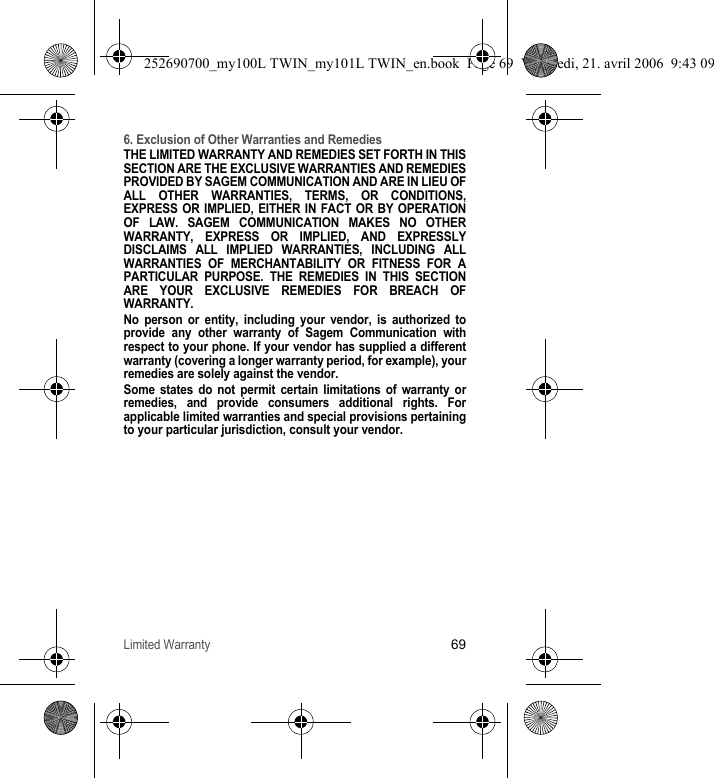 Limited Warranty696. Exclusion of Other Warranties and RemediesTHE LIMITED WARRANTY AND REMEDIES SET FORTH IN THIS SECTION ARE THE EXCLUSIVE WARRANTIES AND REMEDIES PROVIDED BY SAGEM COMMUNICATION AND ARE IN LIEU OF ALL OTHER WARRANTIES, TERMS, OR CONDITIONS, EXPRESS OR IMPLIED, EITHER IN FACT OR BY OPERATION OF LAW. SAGEM COMMUNICATION MAKES NO OTHER WARRANTY, EXPRESS OR IMPLIED, AND EXPRESSLY DISCLAIMS ALL IMPLIED WARRANTIES, INCLUDING ALL WARRANTIES OF MERCHANTABILITY OR FITNESS FOR A PARTICULAR PURPOSE. THE REMEDIES IN THIS SECTION ARE YOUR EXCLUSIVE REMEDIES FOR BREACH OF WARRANTY. No person or entity, including your vendor, is authorized to provide any other warranty of Sagem Communication with respect to your phone. If your vendor has supplied a different warranty (covering a longer warranty period, for example), your remedies are solely against the vendor. Some states do not permit certain limitations of warranty or remedies, and provide consumers additional rights. For applicable limited warranties and special provisions pertaining to your particular jurisdiction, consult your vendor.252690700_my100L TWIN_my101L TWIN_en.book  Page 69  Vendredi, 21. avril 2006  9:43 09