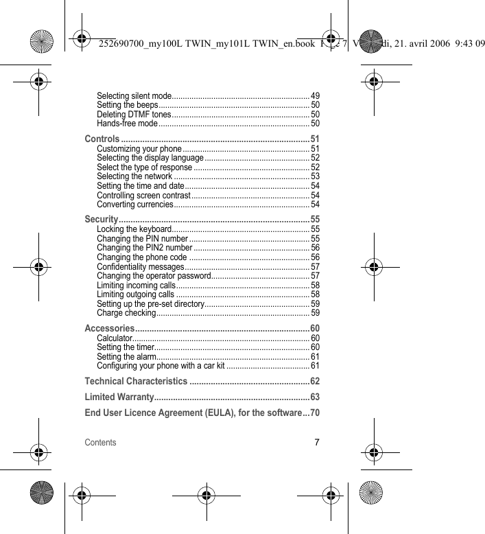 Contents7Selecting silent mode............................................................... 49Setting the beeps..................................................................... 50Deleting DTMF tones............................................................... 50Hands-free mode ..................................................................... 50Controls ................................................................................51Customizing your phone.......................................................... 51Selecting the display language ................................................ 52Select the type of response ..................................................... 52Selecting the network .............................................................. 53Setting the time and date......................................................... 54Controlling screen contrast...................................................... 54Converting currencies.............................................................. 54Security.................................................................................55Locking the keyboard............................................................... 55Changing the PIN number ....................................................... 55Changing the PIN2 number ..................................................... 56Changing the phone code ....................................................... 56Confidentiality messages......................................................... 57Changing the operator password............................................. 57Limiting incoming calls............................................................. 58Limiting outgoing calls ............................................................. 58Setting up the pre-set directory................................................ 59Charge checking...................................................................... 59Accessories..........................................................................60Calculator................................................................................. 60Setting the timer....................................................................... 60Setting the alarm...................................................................... 61Configuring your phone with a car kit ...................................... 61Technical Characteristics ...................................................62Limited Warranty..................................................................63End User Licence Agreement (EULA), for the software...70252690700_my100L TWIN_my101L TWIN_en.book  Page 7  Vendredi, 21. avril 2006  9:43 09