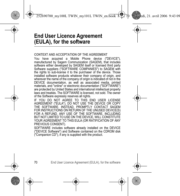 70 End User Licence Agreement (EULA), for the softwareEnd User Licence Agreement (EULA), for the softwareCONTEXT AND ACCEPTATION OF THE AGREEMENTYou have acquired a Mobile Phone device (&quot;DEVICE&quot;), manufactured by Sagem Communication (SAGEM), that includes software either developed by SAGEM itself or licensed third party Software suppliers (&quot;SOFTWARE COMPANIES&quot;) to SAGEM with the rights to sub-license it to the purchaser of the device. Those installed software products whatever their company of origin, and wherever the name of the company of origin is indicated of not in the DEVICE documentation, as well as associated media, printed materials, and &quot;online&quot; or electronic documentation (&quot;SOFTWARE&quot;) are protected by United States and international intellectual property laws and treaties. The SOFTWARE is licensed, not sold. The owner of the Software expressly reserves all rights.IF YOU DO NOT AGREE TO THIS END USER LICENSE AGREEMENT (&quot;EULA&quot;), DO NOT USE THE DEVICE OR COPY THE SOFTWARE. INSTEAD, PROMPTLY CONTACT SAGEM FOR INSTRUCTIONS ON RETURN OF THE UNUSED DEVICE(S) FOR A REFUND. ANY USE OF THE SOFTWARE, INCLUDING BUT NOT LIMITED TO USE ON THE DEVICE, WILL CONSTITUTE YOUR AGREEMENT TO THIS EULA (OR RATIFICATION OF ANY PREVIOUS CONSENT).SOFTWARE includes software already installed on the DEVICE (&quot;DEVICE Software&quot;) and Software contained on the CDROM disk (&quot;Companion CD&quot;), if any is supplied with the product.252690700_my100L TWIN_my101L TWIN_en.book  Page 70  Vendredi, 21. avril 2006  9:43 09