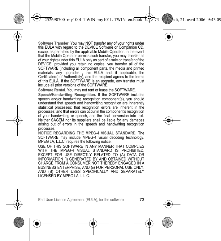 End User Licence Agreement (EULA), for the software73Software Transfer. You may NOT transfer any of your rights under this EULA with regard to the DEVICE Software or Companion CD, except as permitted by the applicable Mobile Operator. In the event that the Mobile Operator permits such transfer, you may transfer all of your rights under this EULA only as part of a sale or transfer of the DEVICE, provided you retain no copies, you transfer all of the SOFTWARE (including all component parts, the media and printed materials, any upgrades , this EULA and, if applicable, the Certificate(s) of Authenticity), and the recipient agrees to the terms of this EULA. If the SOFTWARE is an upgrade, any transfer must include all prior versions of the SOFTWARE.Software Rental. You may not rent or lease the SOFTWARE.Speech/Handwriting Recognition. If the SOFTWARE includes speech and/or handwriting recognition component(s), you should understand that speech and handwriting recognition are inherently statistical processes; that recognition errors are inherent in the processes; and that errors can occur in the component&apos;s recognition of your handwriting or speech, and the final conversion into text. Neither SAGEM nor its suppliers shall be liable for any damages arising out of errors in the speech and handwriting recognition processes.NOTICE REGARDING THE MPEG-4 VISUAL STANDARD. The SOFTWARE may include MPEG-4 visual decoding technology. MPEG LA, L.L.C. requires the following notice:USE OF THIS SOFTWARE IN ANY MANNER THAT COMPLIES WITH THE MPEG-4 VISUAL STANDARD IS PROHIBITED, EXCEPT FOR USE DIRECTLY RELATED TO (A) DATA OR INFORMATION (i) GENERATED BY AND OBTAINED WITHOUT CHARGE FROM A CONSUMER NOT THEREBY ENGAGED IN A BUSINESS ENTERPRISE, AND (ii) FOR PERSONAL USE ONLY; AND (B) OTHER USES SPECIFICALLY AND SEPARATELY LICENSED BY MPEG LA, L.L.C.252690700_my100L TWIN_my101L TWIN_en.book  Page 73  Vendredi, 21. avril 2006  9:43 09