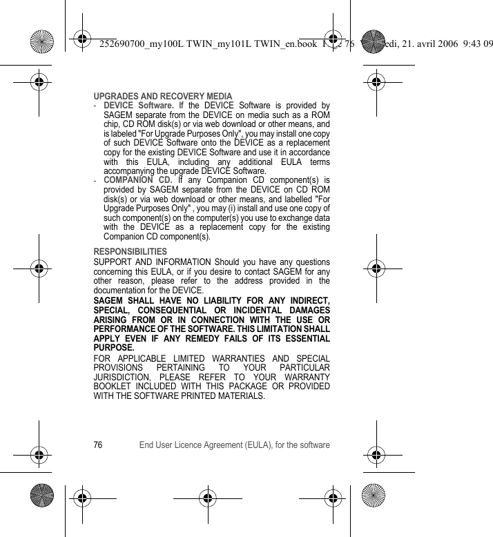 76 End User Licence Agreement (EULA), for the softwareUPGRADES AND RECOVERY MEDIA-DEVICE Software. If the DEVICE Software is provided by SAGEM separate from the DEVICE on media such as a ROM chip, CD ROM disk(s) or via web download or other means, and is labeled &quot;For Upgrade Purposes Only&quot;, you may install one copy of such DEVICE Software onto the DEVICE as a replacement copy for the existing DEVICE Software and use it in accordance with this EULA, including any additional EULA terms accompanying the upgrade DEVICE Software.-COMPANION CD. If any Companion CD component(s) is provided by SAGEM separate from the DEVICE on CD ROM disk(s) or via web download or other means, and labelled &quot;For Upgrade Purposes Only&quot; , you may (i) install and use one copy of such component(s) on the computer(s) you use to exchange data with the DEVICE as a replacement copy for the existing Companion CD component(s).RESPONSIBILITIESSUPPORT AND INFORMATION Should you have any questions concerning this EULA, or if you desire to contact SAGEM for any other reason, please refer to the address provided in the documentation for the DEVICE.SAGEM SHALL HAVE NO LIABILITY FOR ANY INDIRECT, SPECIAL, CONSEQUENTIAL OR INCIDENTAL DAMAGES ARISING FROM OR IN CONNECTION WITH THE USE OR PERFORMANCE OF THE SOFTWARE. THIS LIMITATION SHALL APPLY EVEN IF ANY REMEDY FAILS OF ITS ESSENTIAL PURPOSE.FOR APPLICABLE LIMITED WARRANTIES AND SPECIAL PROVISIONS PERTAINING TO YOUR PARTICULAR JURISDICTION, PLEASE REFER TO YOUR WARRANTY BOOKLET INCLUDED WITH THIS PACKAGE OR PROVIDED WITH THE SOFTWARE PRINTED MATERIALS.252690700_my100L TWIN_my101L TWIN_en.book  Page 76  Vendredi, 21. avril 2006  9:43 09