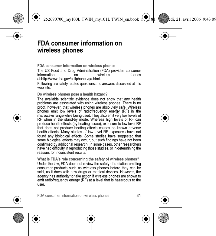 FDA consumer information on wireless phones81FDA consumer information on wireless phonesFDA consumer information on wireless phonesThe US Food and Drug Administration (FDA) provides consumer information on wireless phones at:http://www.fda.gov/cellphones/qa.html.Following are safety related questions and answers discussed at this web site:Do wireless phones pose a health hazard?The available scientific evidence does not show that any health problems are associated with using wireless phones. There is no proof, however, that wireless phones are absolutely safe. Wireless phones emit low levels of radiofrequency energy (RF) in the microwave range while being used. They also emit very low levels of RF when in the stand-by mode. Whereas high levels of RF can produce health effects (by heating tissue), exposure to low level RF that does not produce heating effects causes no known adverse health effects. Many studies of low level RF exposures have not found any biological effects. Some studies have suggested that some biological effects may occur, but such findings have not been confirmed by additional research. In some cases, other researchers have had difficulty in reproducing those studies, or in determining the reasons for inconsistent results.What is FDA&apos;s role concerning the safety of wireless phones?Under the law, FDA does not review the safety of radiation-emitting consumer products such as wireless phones before they can be sold, as it does with new drugs or medical devices. However, the agency has authority to take action if wireless phones are shown to emit radiofrequency energy (RF) at a level that is hazardous to the user.252690700_my100L TWIN_my101L TWIN_en.book  Page 81  Vendredi, 21. avril 2006  9:43 09