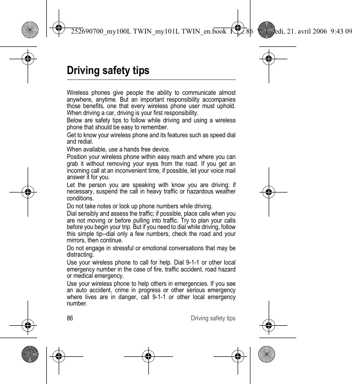 86 Driving safety tipsDriving safety tipsWireless phones give people the ability to communicate almost anywhere, anytime. But an important responsibility accompanies those benefits, one that every wireless phone user must uphold. When driving a car, driving is your first responsibility.Below are safety tips to follow while driving and using a wireless phone that should be easy to remember.Get to know your wireless phone and its features such as speed dial and redial.When available, use a hands free device.Position your wireless phone within easy reach and where you can grab it without removing your eyes from the road. If you get an incoming call at an inconvenient time, if possible, let your voice mail answer it for you.Let the person you are speaking with know you are driving; if necessary, suspend the call in heavy traffic or hazardous weather conditions.Do not take notes or look up phone numbers while driving.Dial sensibly and assess the traffic; if possible, place calls when you are not moving or before pulling into traffic. Try to plan your calls before you begin your trip. But if you need to dial while driving, follow this simple tip--dial only a few numbers, check the road and your mirrors, then continue.Do not engage in stressful or emotional conversations that may be distracting.Use your wireless phone to call for help. Dial 9-1-1 or other local emergency number in the case of fire, traffic accident, road hazard or medical emergency.Use your wireless phone to help others in emergencies. If you see an auto accident, crime in progress or other serious emergency where lives are in danger, call 9-1-1 or other local emergency number.252690700_my100L TWIN_my101L TWIN_en.book  Page 86  Vendredi, 21. avril 2006  9:43 09