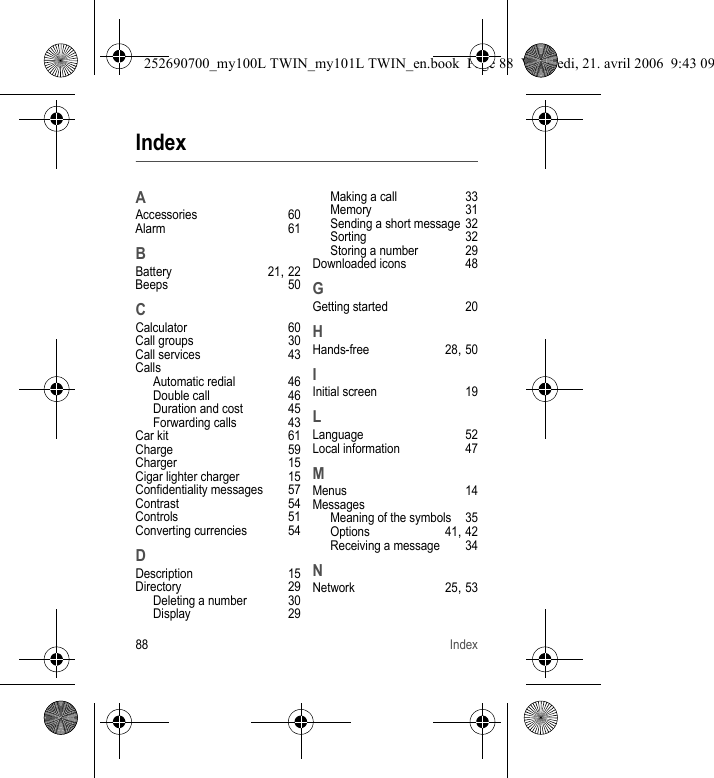 88 IndexIndexAAccessories 60Alarm 61BBattery 21, 22Beeps 50CCalculator 60Call groups 30Call services 43CallsAutomatic redial 46Double call 46Duration and cost 45Forwarding calls 43Car kit 61Charge 59Charger 15Cigar lighter charger 15Confidentiality messages 57Contrast 54Controls 51Converting currencies 54DDescription 15Directory 29Deleting a number 30Display 29Making a call 33Memory 31Sending a short message 32Sorting 32Storing a number 29Downloaded icons 48GGetting started 20HHands-free 28, 50IInitial screen 19LLanguage 52Local information 47MMenus 14MessagesMeaning of the symbols 35Options 41, 42Receiving a message 34NNetwork 25, 53252690700_my100L TWIN_my101L TWIN_en.book  Page 88  Vendredi, 21. avril 2006  9:43 09