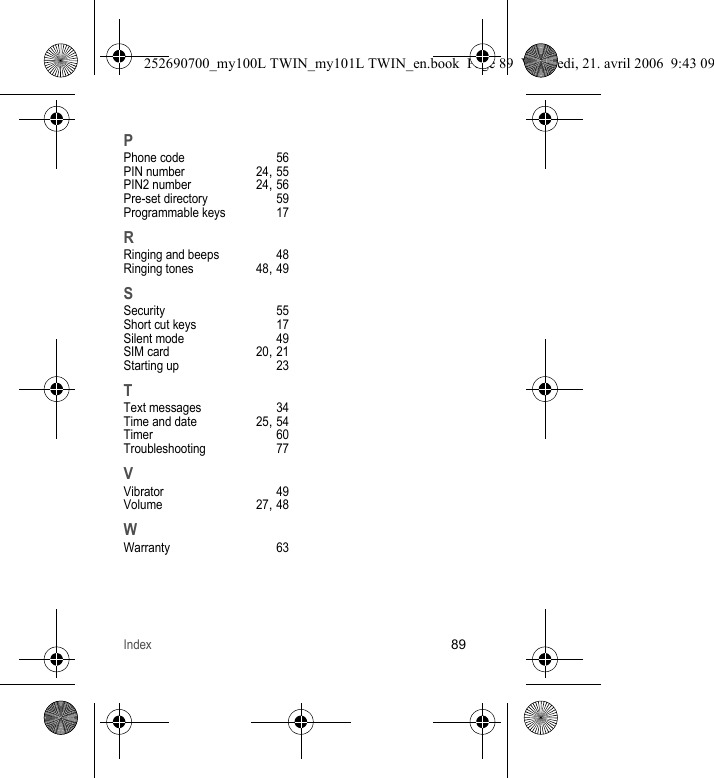 Index89PPhone code 56PIN number 24, 55PIN2 number 24, 56Pre-set directory 59Programmable keys 17RRinging and beeps 48Ringing tones 48, 49SSecurity 55Short cut keys 17Silent mode 49SIM card 20, 21Starting up 23TText messages 34Time and date 25, 54Timer 60Troubleshooting 77VVibrator 49Volume 27, 48WWarranty 63252690700_my100L TWIN_my101L TWIN_en.book  Page 89  Vendredi, 21. avril 2006  9:43 09