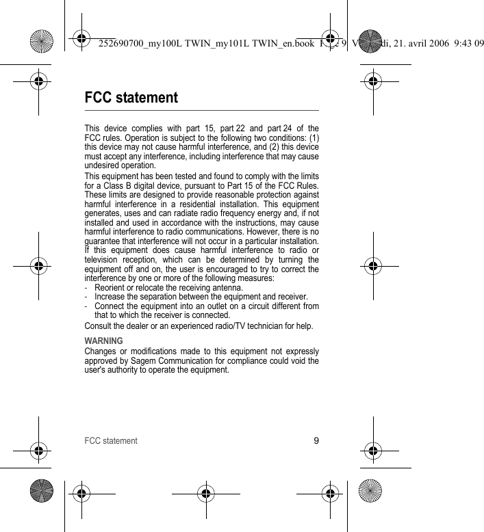 FCC statement9FCC statementThis device complies with part 15, part 22 and part 24 of the FCC rules. Operation is subject to the following two conditions: (1) this device may not cause harmful interference, and (2) this device must accept any interference, including interference that may cause undesired operation.This equipment has been tested and found to comply with the limits for a Class B digital device, pursuant to Part 15 of the FCC Rules. These limits are designed to provide reasonable protection against harmful interference in a residential installation. This equipment generates, uses and can radiate radio frequency energy and, if not installed and used in accordance with the instructions, may cause harmful interference to radio communications. However, there is no guarantee that interference will not occur in a particular installation. If this equipment does cause harmful interference to radio or television reception, which can be determined by turning the equipment off and on, the user is encouraged to try to correct the interference by one or more of the following measures:-Reorient or relocate the receiving antenna.-Increase the separation between the equipment and receiver.-Connect the equipment into an outlet on a circuit different from that to which the receiver is connected.Consult the dealer or an experienced radio/TV technician for help.WARNINGChanges or modifications made to this equipment not expressly approved by Sagem Communication for compliance could void the user&apos;s authority to operate the equipment.252690700_my100L TWIN_my101L TWIN_en.book  Page 9  Vendredi, 21. avril 2006  9:43 09