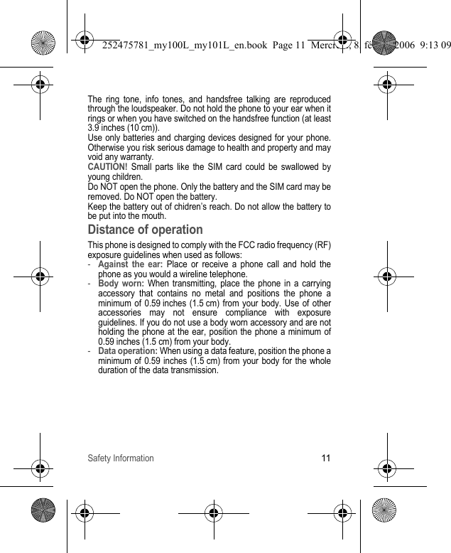 Safety Information11The ring tone, info tones, and handsfree talking are reproduced through the loudspeaker. Do not hold the phone to your ear when it rings or when you have switched on the handsfree function (at least 3.9 inches (10 cm)).Use only batteries and charging devices designed for your phone. Otherwise you risk serious damage to health and property and may void any warranty.CAUTION! Small parts like the SIM card could be swallowed by young children.Do NOT open the phone. Only the battery and the SIM card may be removed. Do NOT open the battery.Keep the battery out of chidren’s reach. Do not allow the battery to be put into the mouth.Distance of operationThis phone is designed to comply with the FCC radio frequency (RF) exposure guidelines when used as follows:-Against the ear: Place or receive a phone call and hold the phone as you would a wireline telephone.-Body worn: When transmitting, place the phone in a carrying accessory that contains no metal and positions the phone a minimum of 0.59 inches (1.5 cm) from your body. Use of other accessories may not ensure compliance with exposure guidelines. If you do not use a body worn accessory and are not holding the phone at the ear, position the phone a minimum of 0.59 inches (1.5 cm) from your body.-Data operation: When using a data feature, position the phone a minimum of 0.59 inches (1.5 cm) from your body for the whole duration of the data transmission.252475781_my100L_my101L_en.book  Page 11  Mercredi, 8. février 2006  9:13 09