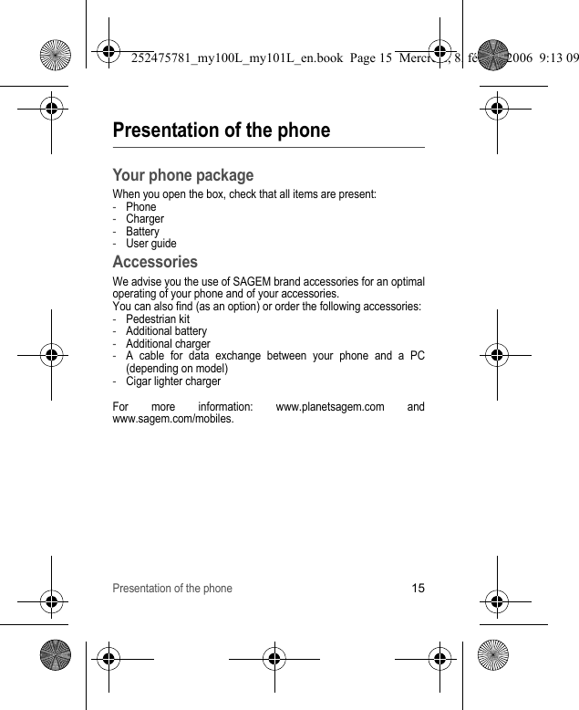 Presentation of the phone15Presentation of the phoneYour phone packageWhen you open the box, check that all items are present:-Phone-Charger-Battery-User guideAccessoriesWe advise you the use of SAGEM brand accessories for an optimal operating of your phone and of your accessories.You can also find (as an option) or order the following accessories:-Pedestrian kit-Additional battery-Additional charger-A cable for data exchange between your phone and a PC (depending on model)-Cigar lighter chargerFor more information: www.planetsagem.com and www.sagem.com/mobiles.252475781_my100L_my101L_en.book  Page 15  Mercredi, 8. février 2006  9:13 09