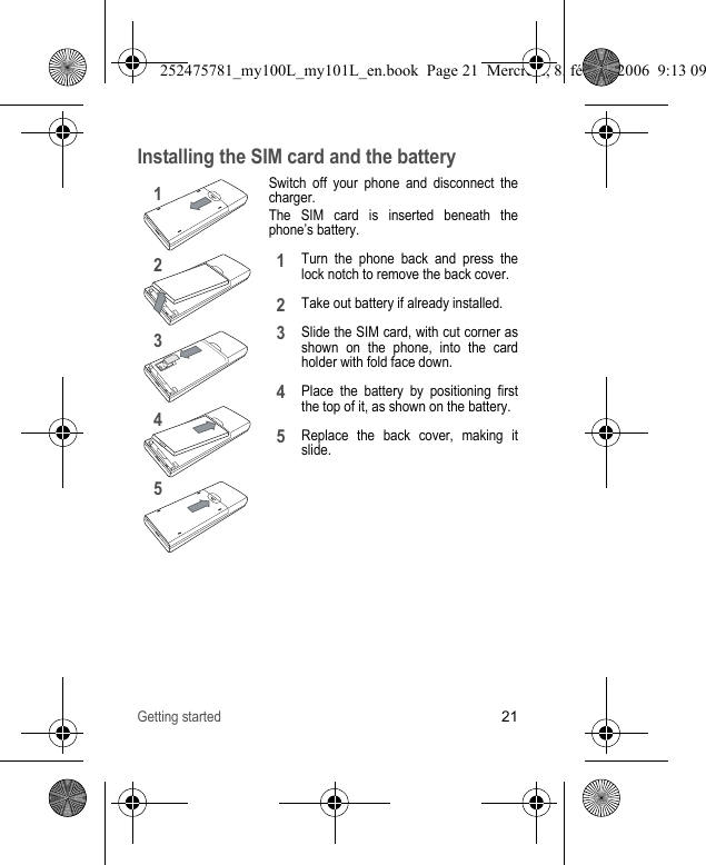 Getting started21Installing the SIM card and the batterySwitch off your phone and disconnect the charger.The SIM card is inserted beneath the phone’s battery.Turn the phone back and press the lock notch to remove the back cover.Take out battery if already installed.Slide the SIM card, with cut corner as shown on the phone, into the card holder with fold face down.Place the battery by positioning first the top of it, as shown on the battery.Replace the back cover, making it slide.1243512345252475781_my100L_my101L_en.book  Page 21  Mercredi, 8. février 2006  9:13 09
