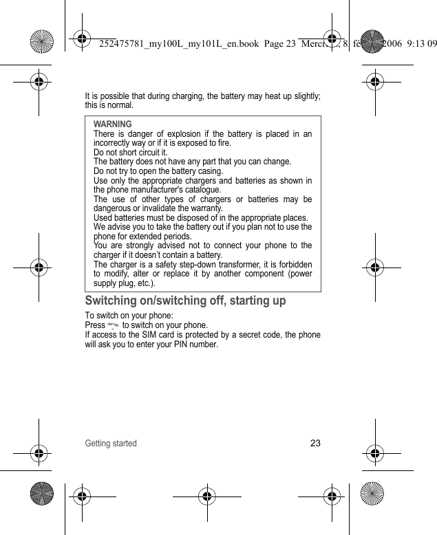 Getting started23It is possible that during charging, the battery may heat up slightly; this is normal.Switching on/switching off, starting upTo switch on your phone:Press   to switch on your phone.If access to the SIM card is protected by a secret code, the phone will ask you to enter your PIN number.WARNINGThere is danger of explosion if the battery is placed in an incorrectly way or if it is exposed to fire.Do not short circuit it.The battery does not have any part that you can change.Do not try to open the battery casing.Use only the appropriate chargers and batteries as shown in the phone manufacturer&apos;s catalogue.The use of other types of chargers or batteries may be dangerous or invalidate the warranty.Used batteries must be disposed of in the appropriate places. We advise you to take the battery out if you plan not to use the phone for extended periods.You are strongly advised not to connect your phone to the charger if it doesn’t contain a battery.The charger is a safety step-down transformer, it is forbidden to modify, alter or replace it by another component (power supply plug, etc.).252475781_my100L_my101L_en.book  Page 23  Mercredi, 8. février 2006  9:13 09