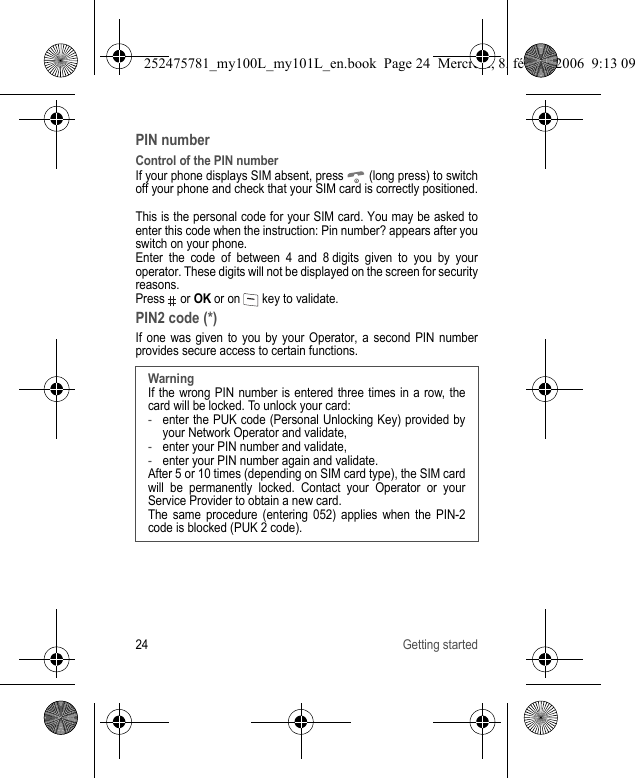 24 Getting startedPIN numberControl of the PIN numberIf your phone displays SIM absent, press   (long press) to switch off your phone and check that your SIM card is correctly positioned.This is the personal code for your SIM card. You may be asked to enter this code when the instruction: Pin number? appears after you switch on your phone.Enter the code of between 4 and 8 digits given to you by your operator. These digits will not be displayed on the screen for security reasons.Press  or OK or on   key to validate.PIN2 code (*)If one was given to you by your Operator, a second PIN number provides secure access to certain functions.WarningIf the wrong PIN number is entered three times in a row, the card will be locked. To unlock your card: -enter the PUK code (Personal Unlocking Key) provided by your Network Operator and validate,-enter your PIN number and validate,-enter your PIN number again and validate.After 5 or 10 times (depending on SIM card type), the SIM card will be permanently locked. Contact your Operator or your Service Provider to obtain a new card. The same procedure (entering 052) applies when the PIN-2 code is blocked (PUK 2 code).252475781_my100L_my101L_en.book  Page 24  Mercredi, 8. février 2006  9:13 09