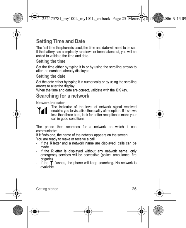 Getting started25Setting Time and DateThe first time the phone is used, the time and date will need to be set.If the battery has completely run down or been taken out, you will be asked to validate the time and date.Setting the timeSet the time either by typing it in or by using the scrolling arrows to alter the numbers already displayed.Setting the dateSet the date either by typing it in numerically or by using the scrolling arrows to alter the display.When the time and date are correct, validate with the OK key.Searching for a networkNetwork indicatorThe indicator of the level of network signal received enables you to visualise the quality of reception. If it shows less than three bars, look for better reception to make your call in good conditions.The phone then searches for a network on which it can communicate:If it finds one, the name of the network appears on the screen.You are ready to make or receive a call.-If the R letter and a network name are displayed, calls can be made.-If the R letter is displayed without any network name, only emergency services will be accessible (police, ambulance, fire brigade).-If the   flashes, the phone will keep searching. No network is available.252475781_my100L_my101L_en.book  Page 25  Mercredi, 8. février 2006  9:13 09