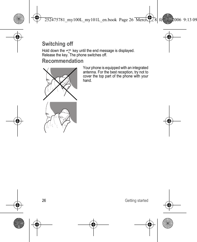 26 Getting startedSwitching offHold down the   key until the end message is displayed.Release the key. The phone switches off.RecommendationYour phone is equipped with an integrated antenna. For the best reception, try not to cover the top part of the phone with your hand.252475781_my100L_my101L_en.book  Page 26  Mercredi, 8. février 2006  9:13 09