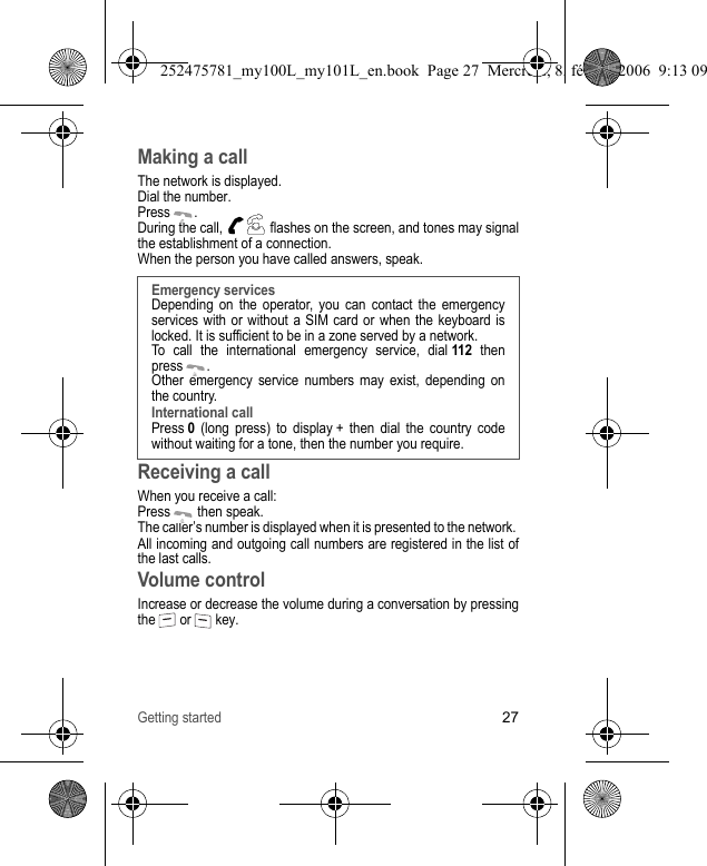 Getting started27Making a callThe network is displayed.Dial the number.Press .During the call,   flashes on the screen, and tones may signal the establishment of a connection.When the person you have called answers, speak.Receiving a call When you receive a call:Press  then speak.The caller’s number is displayed when it is presented to the network. All incoming and outgoing call numbers are registered in the list of the last calls.Volume controlIncrease or decrease the volume during a conversation by pressing the  or  key.Emergency services Depending on the operator, you can contact the emergency services with or without a SIM card or when the keyboard is locked. It is sufficient to be in a zone served by a network.To call the international emergency service, dial 112 then press .Other emergency service numbers may exist, depending on the country.International callPress 0 (long press) to display + then dial the country code without waiting for a tone, then the number you require.252475781_my100L_my101L_en.book  Page 27  Mercredi, 8. février 2006  9:13 09
