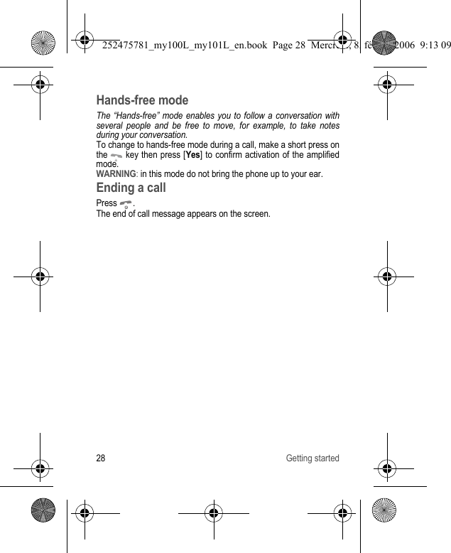28 Getting startedHands-free modeThe “Hands-free” mode enables you to follow a conversation with several people and be free to move, for example, to take notes during your conversation.To change to hands-free mode during a call, make a short press on the   key then press [Yes] to confirm activation of the amplified mode.WARNING: in this mode do not bring the phone up to your ear.Ending a callPress .The end of call message appears on the screen.252475781_my100L_my101L_en.book  Page 28  Mercredi, 8. février 2006  9:13 09