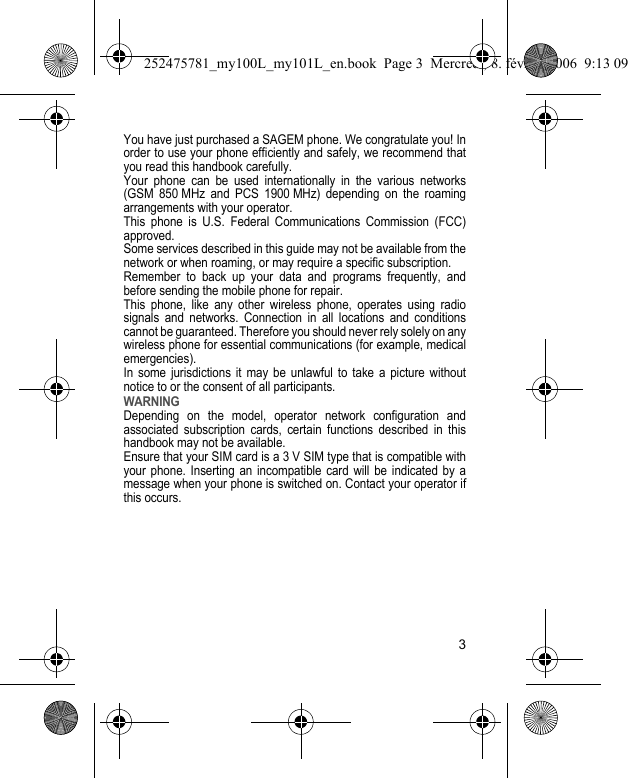 3You have just purchased a SAGEM phone. We congratulate you! In order to use your phone efficiently and safely, we recommend that you read this handbook carefully.Your phone can be used internationally in the various networks (GSM 850 MHz and PCS 1900 MHz) depending on the roaming arrangements with your operator.This phone is U.S. Federal Communications Commission (FCC) approved.Some services described in this guide may not be available from the network or when roaming, or may require a specific subscription.Remember to back up your data and programs frequently, and before sending the mobile phone for repair.This phone, like any other wireless phone, operates using radio signals and networks. Connection in all locations and conditions cannot be guaranteed. Therefore you should never rely solely on any wireless phone for essential communications (for example, medical emergencies).In some jurisdictions it may be unlawful to take a picture without notice to or the consent of all participants.WARNINGDepending on the model, operator network configuration and associated subscription cards, certain functions described in this handbook may not be available.Ensure that your SIM card is a 3 V SIM type that is compatible with your phone. Inserting an incompatible card will be indicated by a message when your phone is switched on. Contact your operator if this occurs.252475781_my100L_my101L_en.book  Page 3  Mercredi, 8. février 2006  9:13 09