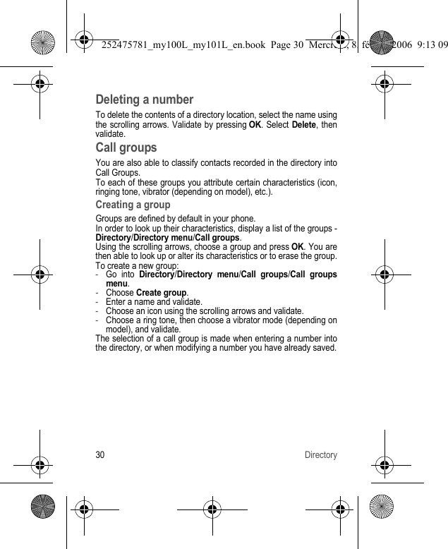 30 DirectoryDeleting a numberTo delete the contents of a directory location, select the name using the scrolling arrows. Validate by pressing OK. Select Delete, then validate.Call groupsYou are also able to classify contacts recorded in the directory into Call Groups.To each of these groups you attribute certain characteristics (icon, ringing tone, vibrator (depending on model), etc.).Creating a groupGroups are defined by default in your phone.In order to look up their characteristics, display a list of the groups - Directory/Directory menu/Call groups.Using the scrolling arrows, choose a group and press OK. You are then able to look up or alter its characteristics or to erase the group.To create a new group:-Go into Directory/Directory menu/Call groups/Call groupsmenu.-Choose Create group.-Enter a name and validate.-Choose an icon using the scrolling arrows and validate.-Choose a ring tone, then choose a vibrator mode (depending on model), and validate.The selection of a call group is made when entering a number into the directory, or when modifying a number you have already saved.252475781_my100L_my101L_en.book  Page 30  Mercredi, 8. février 2006  9:13 09