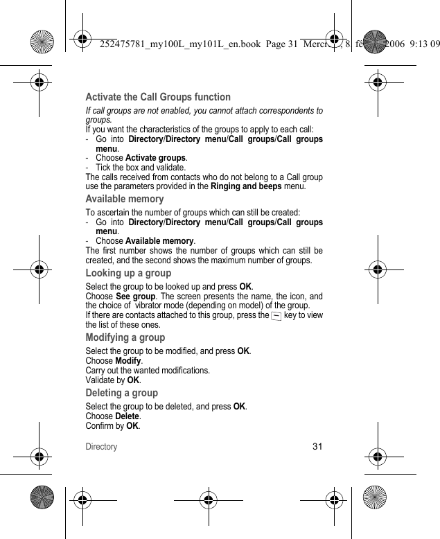 Directory31Activate the Call Groups functionIf call groups are not enabled, you cannot attach correspondents to groups.If you want the characteristics of the groups to apply to each call:-Go into Directory/Directory menu/Call groups/Call groupsmenu.-Choose Activate groups.-Tick the box and validate.The calls received from contacts who do not belong to a Call group use the parameters provided in the Ringing and beeps menu.Available memoryTo ascertain the number of groups which can still be created:-Go into Directory/Directory menu/Call groups/Call groups menu.-Choose Available memory.The first number shows the number of groups which can still be created, and the second shows the maximum number of groups.Looking up a groupSelect the group to be looked up and press OK.Choose See group. The screen presents the name, the icon, and the choice of  vibrator mode (depending on model) of the group.If there are contacts attached to this group, press the   key to view the list of these ones.Modifying a groupSelect the group to be modified, and press OK.Choose Modify.Carry out the wanted modifications.Validate by OK.Deleting a groupSelect the group to be deleted, and press OK.Choose Delete.Confirm by OK.252475781_my100L_my101L_en.book  Page 31  Mercredi, 8. février 2006  9:13 09