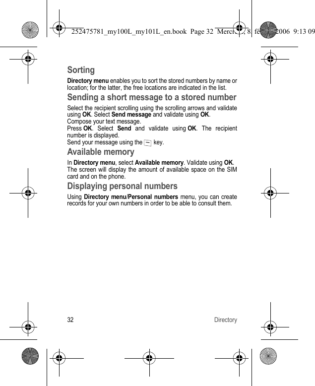 32 DirectorySortingDirectory menu enables you to sort the stored numbers by name or location; for the latter, the free locations are indicated in the list.Sending a short message to a stored numberSelect the recipient scrolling using the scrolling arrows and validate using OK. Select Send message and validate using OK.Compose your text message.Press OK. Select Send and validate using OK. The recipient number is displayed.Send your message using the   key.Available memoryIn Directory menu, select Available memory. Validate using OK.The screen will display the amount of available space on the SIM card and on the phone.Displaying personal numbersUsing Directory menu/Personal numbers menu, you can create records for your own numbers in order to be able to consult them.252475781_my100L_my101L_en.book  Page 32  Mercredi, 8. février 2006  9:13 09