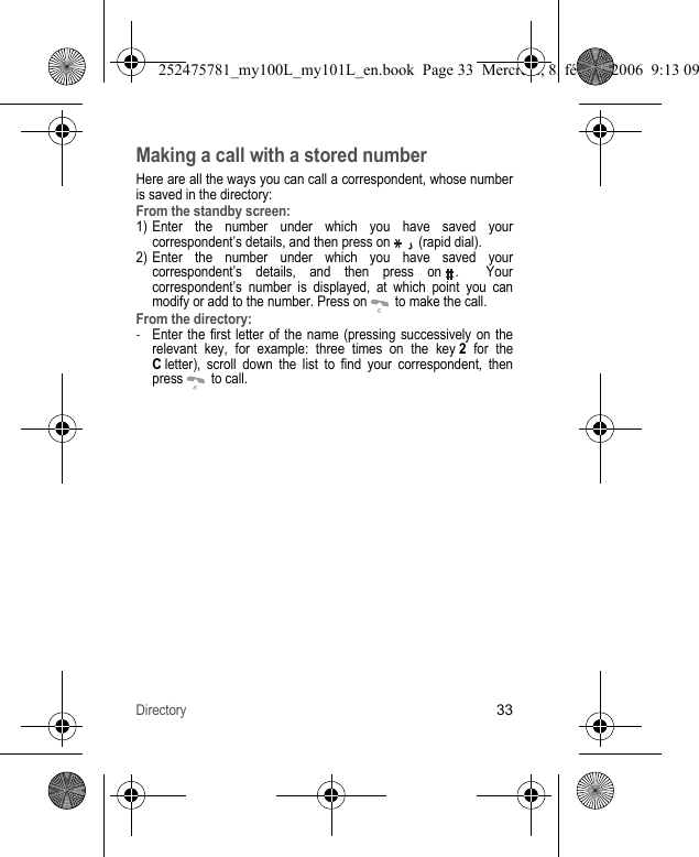 Directory33Making a call with a stored numberHere are all the ways you can call a correspondent, whose number is saved in the directory:From the standby screen:1) Enter the number under which you have saved your correspondent’s details, and then press on   (rapid dial). 2) Enter the number under which you have saved your correspondent’s details, and then press on .  Your correspondent’s number is displayed, at which point you can modify or add to the number. Press on   to make the call.From the directory:-Enter the first letter of the name (pressing successively on the relevant key, for example: three times on the key 2 for the C letter), scroll down the list to find your correspondent, then press   to call.252475781_my100L_my101L_en.book  Page 33  Mercredi, 8. février 2006  9:13 09