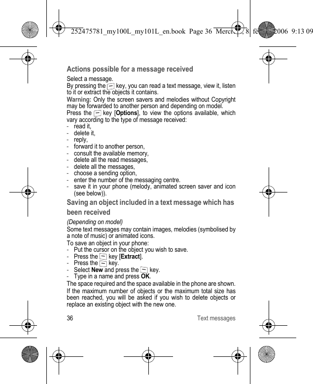 36 Text messagesActions possible for a message receivedSelect a message.By pressing the   key, you can read a text message, view it, listen to it or extract the objects it contains.Warning: Only the screen savers and melodies without Copyright may be forwarded to another person and depending on model.Press the   key [Options], to view the options available, which vary according to the type of message received:-read it,-delete it,-reply,-forward it to another person,-consult the available memory,-delete all the read messages,-delete all the messages,-choose a sending option,-enter the number of the messaging centre.-save it in your phone (melody, animated screen saver and icon (see below)).Saving an object included in a text message which has been received(Depending on model)Some text messages may contain images, melodies (symbolised by a note of music) or animated icons.To save an object in your phone:-Put the cursor on the object you wish to save.-Press the   key [Extract].-Press the   key.-Select New and press the   key.-Type in a name and press OK.The space required and the space available in the phone are shown.If the maximum number of objects or the maximum total size has been reached, you will be asked if you wish to delete objects or replace an existing object with the new one.252475781_my100L_my101L_en.book  Page 36  Mercredi, 8. février 2006  9:13 09