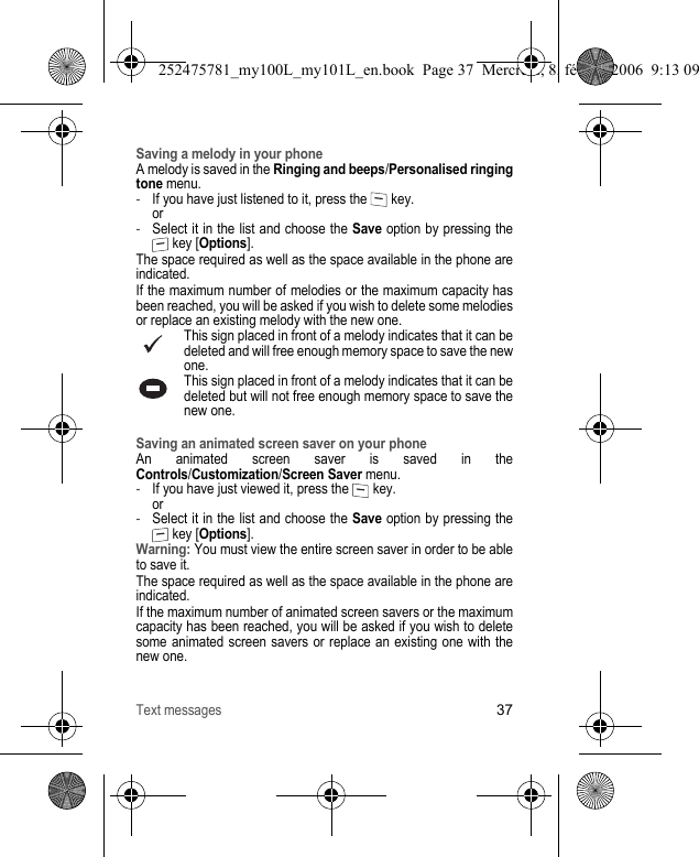 Text messages37Saving a melody in your phoneA melody is saved in the Ringing and beeps/Personalised ringing tone menu.-If you have just listened to it, press the   key. or-Select it in the list and choose the Save option by pressing the  key [Options].The space required as well as the space available in the phone are indicated.If the maximum number of melodies or the maximum capacity has been reached, you will be asked if you wish to delete some melodies or replace an existing melody with the new one.This sign placed in front of a melody indicates that it can be deleted and will free enough memory space to save the new one.This sign placed in front of a melody indicates that it can be deleted but will not free enough memory space to save the new one.Saving an animated screen saver on your phoneAn animated screen saver is saved in the Controls/Customization/Screen Saver menu.-If you have just viewed it, press the   key. or-Select it in the list and choose the Save option by pressing the  key [Options].Warning: You must view the entire screen saver in order to be able to save it.The space required as well as the space available in the phone are indicated.If the maximum number of animated screen savers or the maximum capacity has been reached, you will be asked if you wish to delete some animated screen savers or replace an existing one with the new one.252475781_my100L_my101L_en.book  Page 37  Mercredi, 8. février 2006  9:13 09