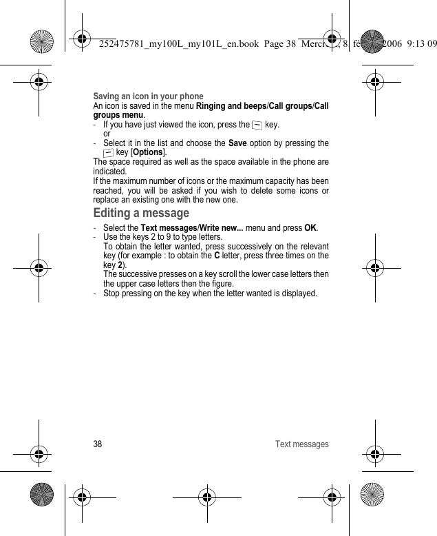 38 Text messagesSaving an icon in your phoneAn icon is saved in the menu Ringing and beeps/Call groups/Call groups menu.-If you have just viewed the icon, press the   key. or-Select it in the list and choose the Save option by pressing the  key [Options].The space required as well as the space available in the phone are indicated.If the maximum number of icons or the maximum capacity has been reached, you will be asked if you wish to delete some icons or replace an existing one with the new one.Editing a message-Select the Text messages/Write new... menu and press OK.-Use the keys 2 to 9 to type letters.  To obtain the letter wanted, press successively on the relevant key (for example : to obtain the C letter, press three times on the key 2). The successive presses on a key scroll the lower case letters then the upper case letters then the figure.-Stop pressing on the key when the letter wanted is displayed.252475781_my100L_my101L_en.book  Page 38  Mercredi, 8. février 2006  9:13 09