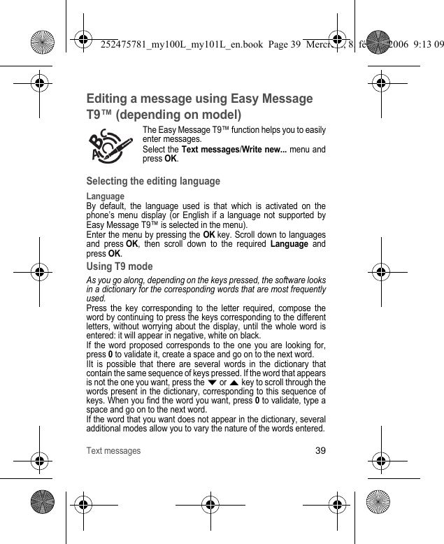 Text messages39Editing a message using Easy Message T9™ (depending on model)The Easy Message T9™ function helps you to easily enter messages.Select the Text messages/Write new... menu and press OK.Selecting the editing languageLanguageBy default, the language used is that which is activated on the phone’s menu display (or English if a language not supported by Easy Message T9™ is selected in the menu).Enter the menu by pressing the OK key. Scroll down to languages and press OK, then scroll down to the required Language and press OK.Using T9 modeAs you go along, depending on the keys pressed, the software looks in a dictionary for the corresponding words that are most frequently used.Press the key corresponding to the letter required, compose the word by continuing to press the keys corresponding to the different letters, without worrying about the display, until the whole word is entered: it will appear in negative, white on black.If the word proposed corresponds to the one you are looking for, press 0 to validate it, create a space and go on to the next word.IIt is possible that there are several words in the dictionary that contain the same sequence of keys pressed. If the word that appears is not the one you want, press the T or S key to scroll through the words present in the dictionary, corresponding to this sequence of keys. When you find the word you want, press 0 to validate, type a space and go on to the next word.If the word that you want does not appear in the dictionary, several additional modes allow you to vary the nature of the words entered.252475781_my100L_my101L_en.book  Page 39  Mercredi, 8. février 2006  9:13 09