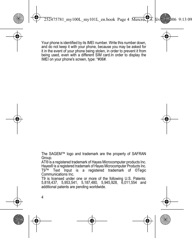 4Your phone is identified by its IMEI number. Write this number down, and do not keep it with your phone, because you may be asked for it in the event of your phone being stolen, in order to prevent it from being used, even with a different SIM card.In order to display the IMEI on your phone&apos;s screen, type: *#06#. The SAGEM™ logo and trademark are the property of SAFRAN Group.AT® is a registered trademark of Hayes Microcomputer products Inc.Hayes® is a registered trademark of Hayes Microcomputer Products Inc.T9™ Text Input is a registered trademark of ©Tegic Communications Inc.T9 is licensed under one or more of the following U.S. Patents: 5,818,437, 5,953,541, 5,187,480, 5,945,928, 6,011,554 and additional patents are pending worldwide.252475781_my100L_my101L_en.book  Page 4  Mercredi, 8. février 2006  9:13 09