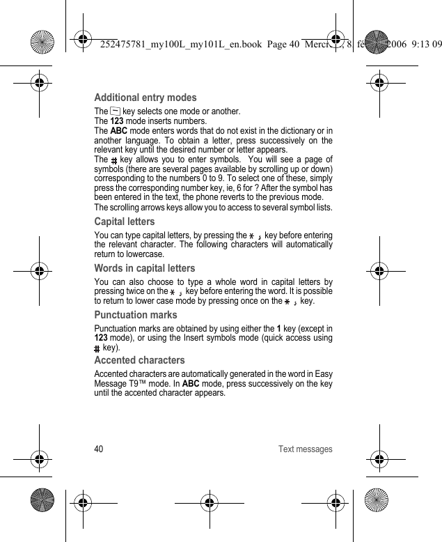 40 Text messagesAdditional entry modesThe   key selects one mode or another.The 123 mode inserts numbers.The ABC mode enters words that do not exist in the dictionary or in another language. To obtain a letter, press successively on the relevant key until the desired number or letter appears.The   key allows you to enter symbols.  You will see a page of symbols (there are several pages available by scrolling up or down) corresponding to the numbers 0 to 9. To select one of these, simply press the corresponding number key, ie, 6 for ? After the symbol has been entered in the text, the phone reverts to the previous mode. The scrolling arrows keys allow you to access to several symbol lists.Capital lettersYou can type capital letters, by pressing the   key before entering the relevant character. The following characters will automatically return to lowercase.Words in capital lettersYou can also choose to type a whole word in capital letters by pressing twice on the   key before entering the word. It is possible to return to lower case mode by pressing once on the   key.Punctuation marksPunctuation marks are obtained by using either the 1 key (except in 123 mode), or using the Insert symbols mode (quick access using  key).Accented charactersAccented characters are automatically generated in the word in Easy Message T9™ mode. In ABC mode, press successively on the key until the accented character appears.252475781_my100L_my101L_en.book  Page 40  Mercredi, 8. février 2006  9:13 09