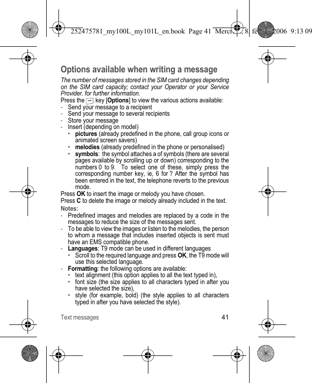 Text messages41Options available when writing a messageThe number of messages stored in the SIM card changes depending on the SIM card capacity; contact your Operator or your Service Provider. for further information.Press the   key [Options] to view the various actions available:-Send your message to a recipient-Send your message to several recipients-Store your message-Insert (depending on model)•pictures (already predefined in the phone, call group icons or animated screen savers)•melodies (already predefined in the phone or personalised)•symbols:  the symbol attaches a of symbols (there are several pages available by scrolling up or down) corresponding to the numbers 0 to 9.  To select one of these, simply press the corresponding number key, ie, 6 for ? After the symbol has been entered in the text, the telephone reverts to the previous mode.Press OK to insert the image or melody you have chosen.Press C to delete the image or melody already included in the text.Notes:-Predefined images and melodies are replaced by a code in the messages to reduce the size of the messages sent.-To be able to view the images or listen to the melodies, the person to whom a message that includes inserted objects is sent must have an EMS compatible phone.-Languages: T9 mode can be used in different languages•Scroll to the required language and press OK, the T9 mode will use this selected language.-Formatting: the following options are available:•text alignment (this option applies to all the text typed in), •font size (the size applies to all characters typed in after you have selected the size),•style (for example, bold) (the style applies to all characters typed in after you have selected the style).252475781_my100L_my101L_en.book  Page 41  Mercredi, 8. février 2006  9:13 09