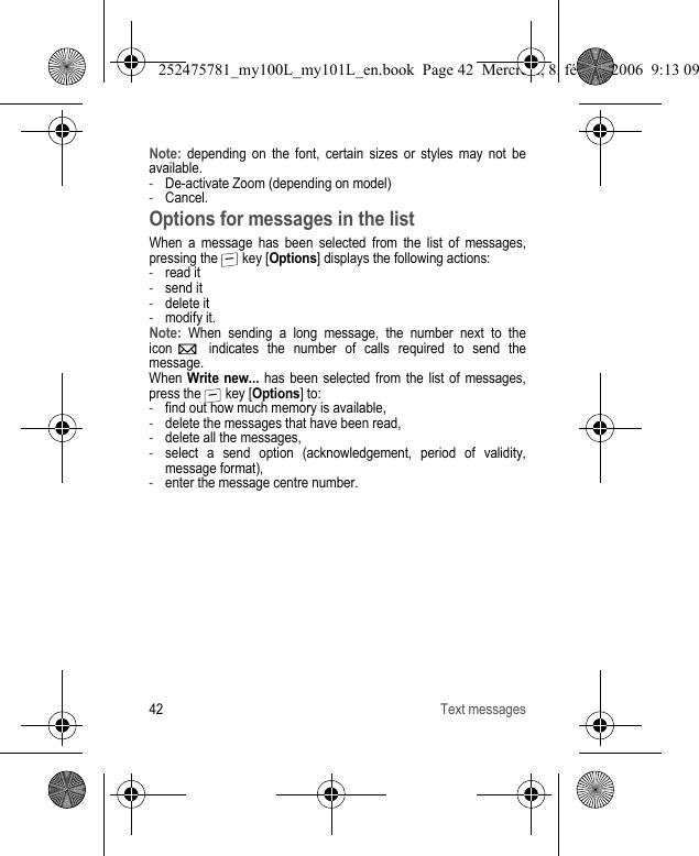 42 Text messagesNote: depending on the font, certain sizes or styles may not be available.-De-activate Zoom (depending on model)-Cancel.Options for messages in the listWhen a message has been selected from the list of messages, pressing the   key [Options] displays the following actions:-read it-send it-delete it-modify it.Note: When sending a long message, the number next to the icon   indicates the number of calls required to send the message.When Write new... has been selected from the list of messages, press the   key [Options] to:-find out how much memory is available,-delete the messages that have been read,-delete all the messages,-select a send option (acknowledgement, period of validity, message format),-enter the message centre number.252475781_my100L_my101L_en.book  Page 42  Mercredi, 8. février 2006  9:13 09