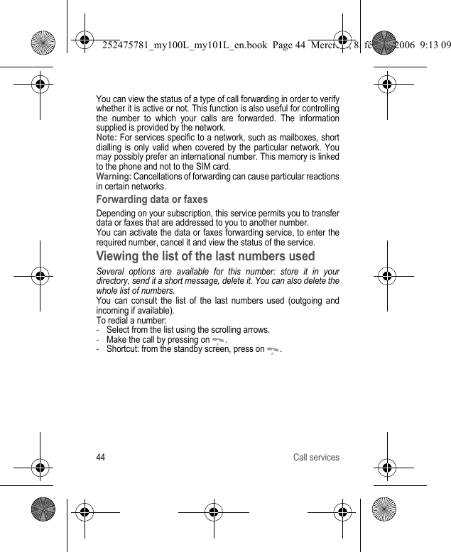 44 Call servicesYou can view the status of a type of call forwarding in order to verify whether it is active or not. This function is also useful for controlling the number to which your calls are forwarded. The information supplied is provided by the network.Note: For services specific to a network, such as mailboxes, short dialling is only valid when covered by the particular network. You may possibly prefer an international number. This memory is linked to the phone and not to the SIM card.Warning: Cancellations of forwarding can cause particular reactions in certain networks.Forwarding data or faxesDepending on your subscription, this service permits you to transfer data or faxes that are addressed to you to another number.You can activate the data or faxes forwarding service, to enter the required number, cancel it and view the status of the service.Viewing the list of the last numbers usedSeveral options are available for this number: store it in your directory, send it a short message, delete it. You can also delete the whole list of numbers.You can consult the list of the last numbers used (outgoing and incoming if available).To redial a number:-Select from the list using the scrolling arrows. -Make the call by pressing on  .-Shortcut: from the standby screen, press on  .252475781_my100L_my101L_en.book  Page 44  Mercredi, 8. février 2006  9:13 09