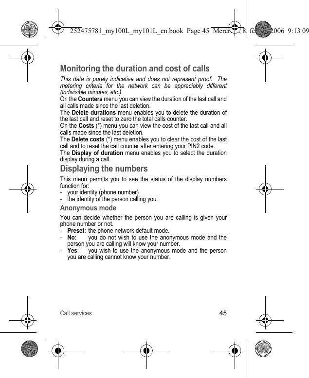 Call services45Monitoring the duration and cost of callsThis data is purely indicative and does not represent proof.  The metering criteria for the network can be appreciably different (indivisible minutes, etc.).On the Counters menu you can view the duration of the last call and all calls made since the last deletion.The Delete durations menu enables you to delete the duration of the last call and reset to zero the total calls counter.On the Costs (*) menu you can view the cost of the last call and all calls made since the last deletion.The Delete costs (*) menu enables you to clear the cost of the last call and to reset the call counter after entering your PIN2 code.The Display of duration menu enables you to select the duration display during a call.Displaying the numbersThis menu permits you to see the status of the display numbers function for:-your identity (phone number)-the identity of the person calling you.Anonymous modeYou can decide whether the person you are calling is given your phone number or not.-Preset: the phone network default mode.-No: you do not wish to use the anonymous mode and the person you are calling will know your number.-Yes:  you wish to use the anonymous mode and the person you are calling cannot know your number.252475781_my100L_my101L_en.book  Page 45  Mercredi, 8. février 2006  9:13 09
